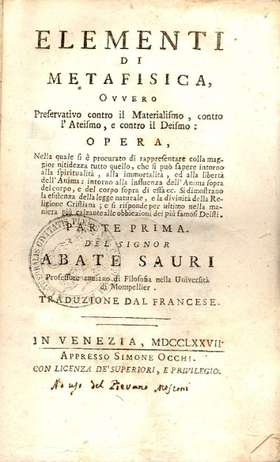 Cover  Elementi di Metafisica ovvero Preservativo contro il Materialismo, contro l'Ateismo, e contro il Deismo: opera, nella quale si è procurato di rappresentare colla maggior nitidezza tutto quello, che si può sapere intorno alla spiritualità, alla immortalità, ed alla libertà dell'anima; intorno alla influenza dell'anima sopra del corpo, e del corpo sopra di essa ec. Si dimostrano la esistenza della legge naturale, e la divinità della religione cristiana; e si risponde per ultimo nella maniera più calzante alle obbiezioni dei più famosi Deisti. Parte prima [-seconda]. Del signor abate Sauri ... Traduzione dal francese