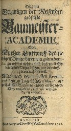 Cover  Die zum Vergnügen der Reisenden geöfnete Baumeister-Academie, Oder Kurtzer Entwurff der jenigen Dinge die einem galant homme zu wissen nöhtig sind dafern er Gebäude mit Nutzen besehen und vernünfftig davon urtheilen will. Alles nach denen besten Reguln, und heut zu Tage üblichen Manier der geschicktesten Baumeister ... vorgestelle und mit nöhtigen Figuren erläutert